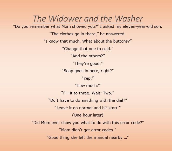 The Widower and the Washer
“Do you remember what Mom showed you?” I asked my eleven-year-old son.
“The clothes go in there,” he answered.
“I know that much. What about the buttons?”
“Change that one to cold.”
“And the others?”
“They’re good.”
“Soap goes in here, right?”
“Yep.”
“How much?”
“Fill it to three. Wait. Two.”
“Do I have to do anything with the dial?”
“Leave it on normal and hit start.”
(One hour later)
“Did Mom ever show you what to do with this error code?”
“Mom didn’t get error codes.”
“Good thing she left the manual nearby …”