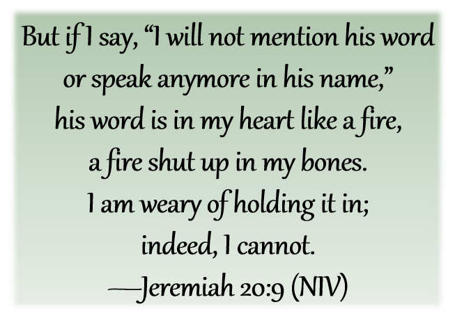 But if I say, “I will not mention his word
or speak anymore in his name,”
his word is in my heart like a fire,
a fire shut up in my bones.
I am weary of holding it in;
indeed, I cannot.
-Jeremiah 20:9